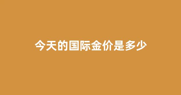 今天的国际金价是多少一克黄金_今天的国际金价是多少