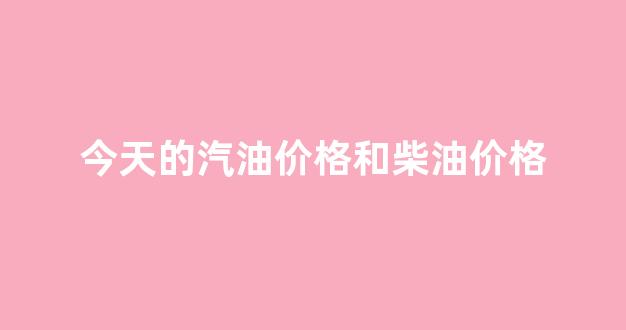 今天的汽油价格和柴油价格表_今天的汽油价格和柴油价格