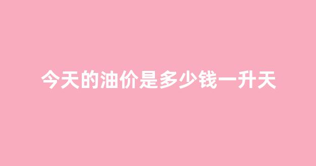 今天的油价是多少钱一升天_今天的油价什么价
