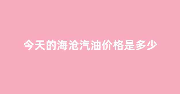 今天的海沧汽油价格是多少_今日海沧新闻最新头条