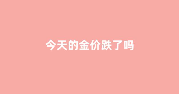 今天的金价跌了吗_今天金价怎么样啊
