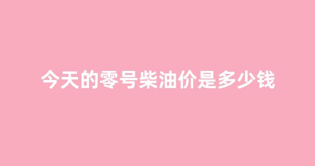 今天的零号柴油价是多少钱一升_今天的零号柴油价是多少钱