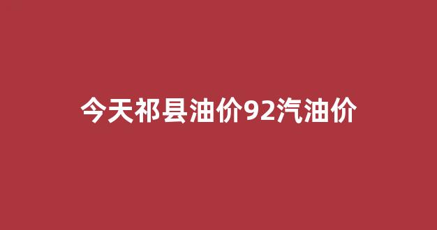 今天祁县油价92汽油价_祁县油价为什么那么便宜