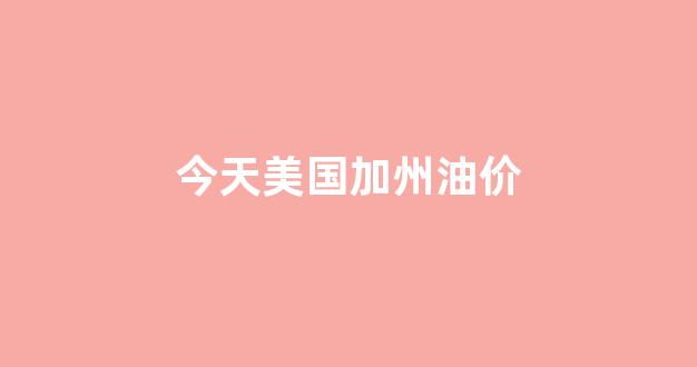 今天美国加州油价_美国今日油价多少一加仑