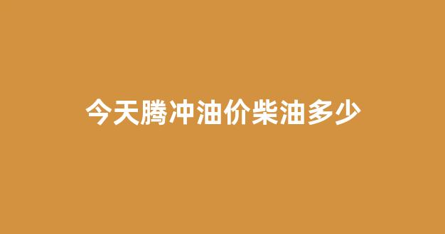 今天腾冲油价柴油多少钱_今天腾冲油价柴油多少
