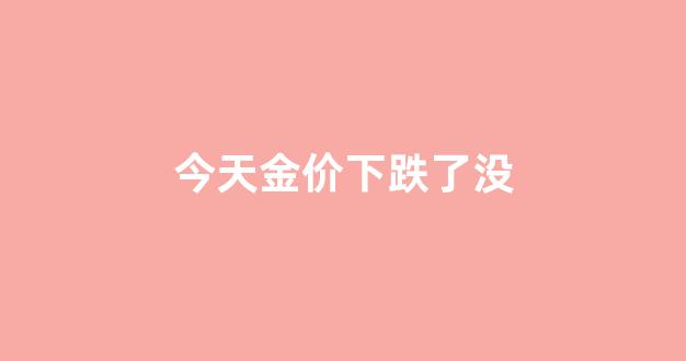 今天金价下跌了没_今天金价下跌了没