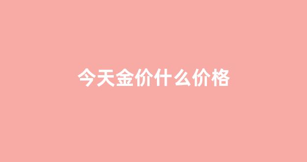 中国金价今天什么价格_今天金价什么价格