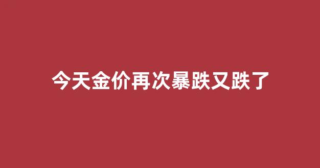 今天金价怎么了_今天金价再次暴跌又跌了