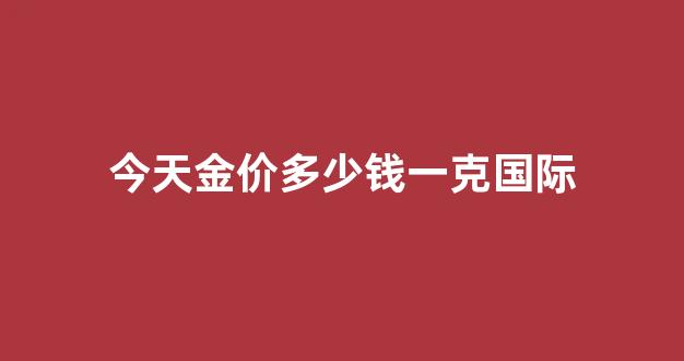 今天的国际金价多少钱一克呢_今天金价多少钱一克国际