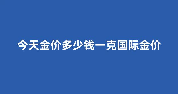 今天金价多少钱一克国际金价_今天的国际金价