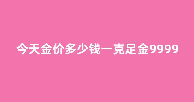 今天金价多少钱一克足金9999_黄金回收今日报价