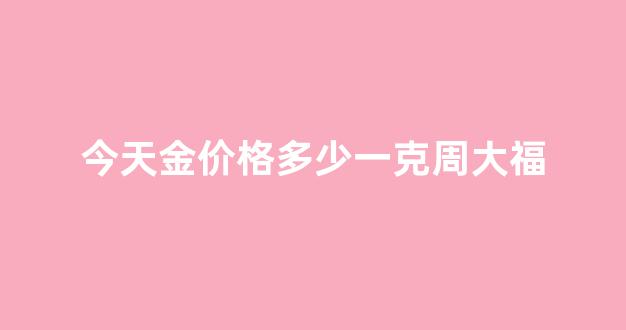 今天黄金多少一克周大福黄金多少一克_今天金价格多少一克周大福