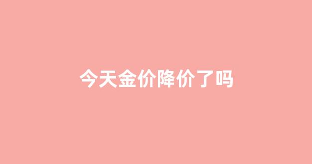 今天金价下跌的原因是什么_今天金价降价了吗