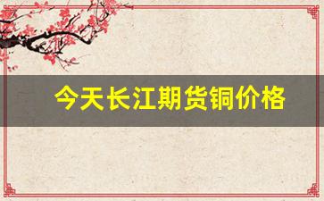 今天长江期货铜价格(长江期货今日价格 铜)_https://www.gfdzclz.com_科创板_第1张