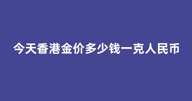 今天香港金价多少钱一克人民币_今天香港金价多少钱一克人民币