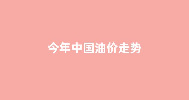 今年中国油价走势分析_今年中国油价走势