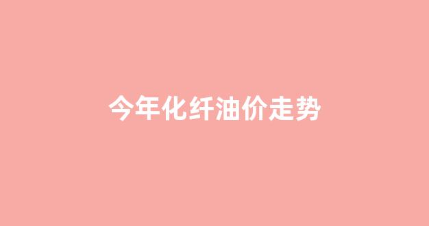 今年化纤价格查询_今年化纤油价走势