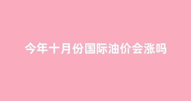 十月油价几号上涨_今年十月份国际油价会涨吗