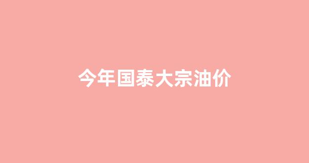 今年国泰大宗油价是多少_今年国泰大宗油价