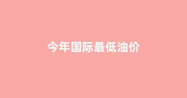 国家最低油价_今年国际最低油价