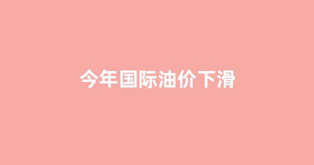 今年国际油价下滑了吗_今年国际油价下滑