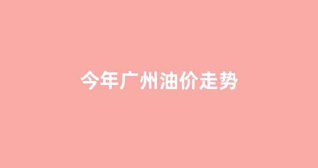 今年广州油价走势_广州现在的油价