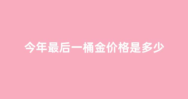今年最后一桶金价格是多少_2021年的第一桶金