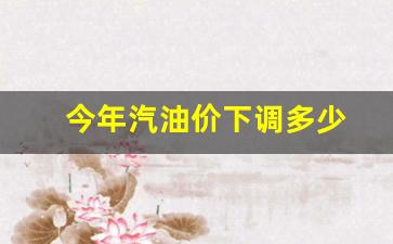 今年汽油价下调多少钱-今年汽油价下调多少