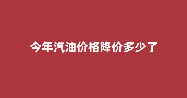 今年汽油价格降价多少了_今年汽油价格降价多少了啊