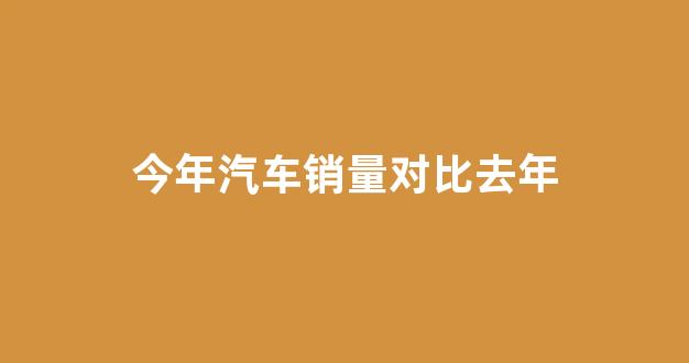 今年汽车销量对比去年(汽车销量与去年相比)_https://www.wguangz.com_广期所_第1张