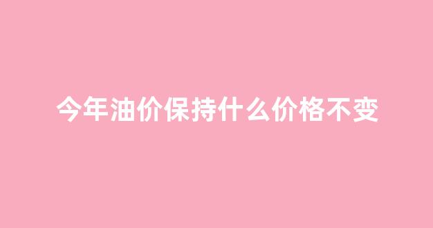 今年油价保持什么价格不变_今年油价什么时候下调