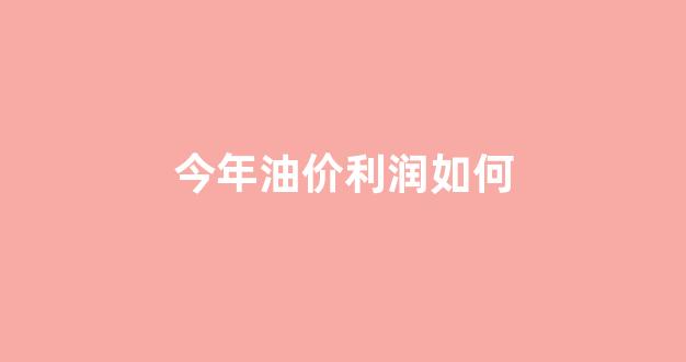 今年油价的趋势_今年油价利润如何