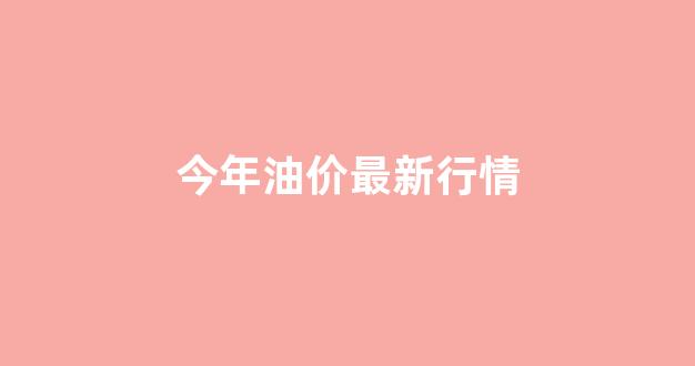 今年油价最新行情_今年油价最新行情走势