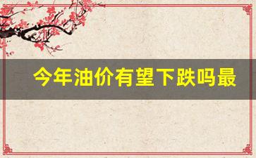 今年油价有望下跌吗最新-今年油价的趋势