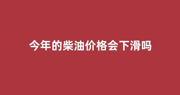 今年的柴油价格会下滑吗知乎_今年的柴油价格会下滑吗