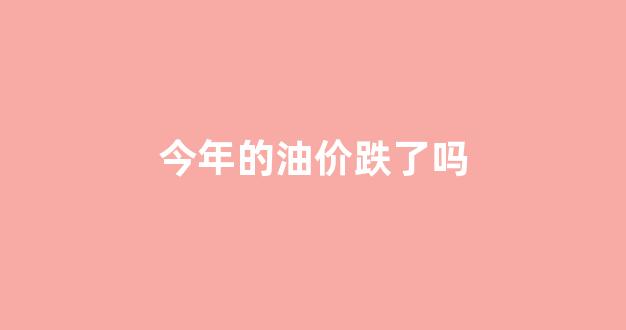 今年的油价跌了吗_今年的油价跌了吗最近