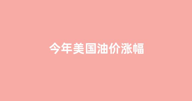 今年美国油价涨幅_今年美国油价涨幅多少