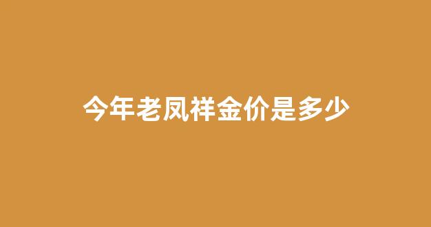 今年老凤祥金价是多少_老凤祥这几年的金价格