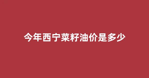 今年西宁菜籽油价是多少_西宁菜籽油厂