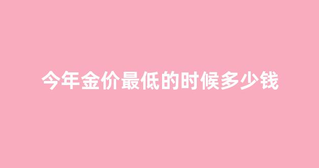 2021年金价最低是多少钱_今年金价最低的时候多少钱