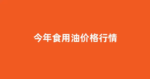 今年食用油价格行情_今年食用油价格行情走势
