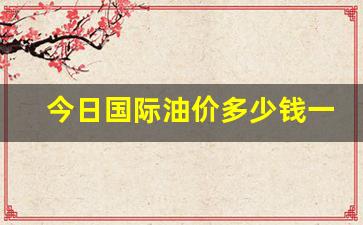 今日国际油价多少钱一桶油-今日国际油价多少钱一桶油啊