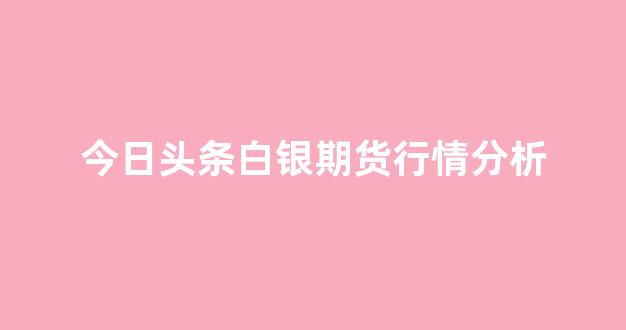 今日头条白银期货行情分析(今日头条白银期货行情分析最新)_https://www.hhem8.com_上交所_第1张