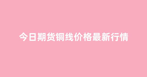今日期货铜线价格最新行情(今日铜期货行情)_https://www.eamstsz.com_深交所_第1张