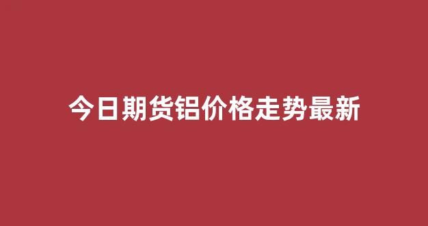 今日期货铝价格走势最新(今日期货铝实时行情)_https://www.hn-life.com_创业板_第1张