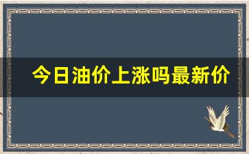 今日油价上涨吗最新价格行情-今日油价上涨吗最新价格行情走势图