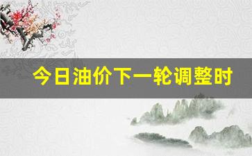 今日油价下一轮调整时间_今日油价下一轮调整时间是几号