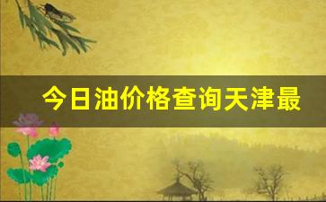 今日油价格查询天津最新走势最新消息-天津
