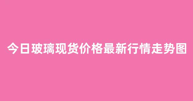 今日玻璃现货价格最新行情走势图(今日玻璃现货价格最新行情走势图表)_https://www.gfdzclz.com_科创板_第1张