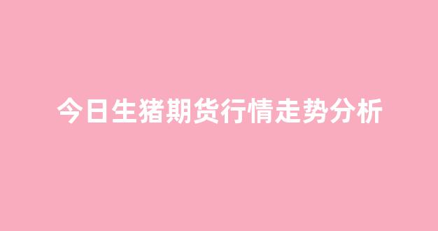 今日生猪期货行情走势分析(今日生猪期货行情走势图)_https://www.eamstsz.com_科创板_第1张